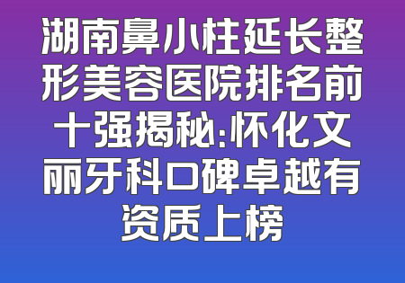 湖南鼻小柱延长整形美容医院排名前十强揭秘：怀化文丽牙科口碑卓越有资质上榜