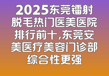 2025东莞镭射脱毛热门医美医院排行前十，东莞安美医疗美容门诊部综合性更强
