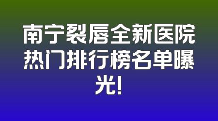 南宁裂唇全新医院热门排行榜名单曝光!