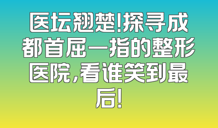 医坛翘楚！探寻成都首屈一指的整形医院，看谁笑到最后！