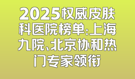 2025权威皮肤科医院榜单：上海九院、北京协和热门专家领衔