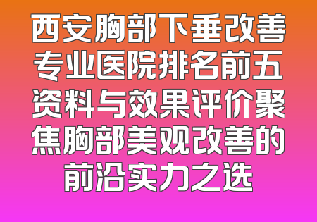 西安胸部下垂改善专业医院排名前五资料与效果评价聚焦胸部美观改善的前沿实力之选
