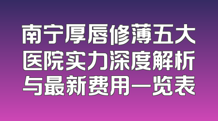 南宁厚唇修薄五大医院实力深度解析与最新费用一览表