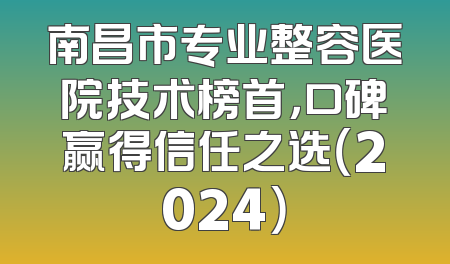 南昌市专业整容医院技术榜首，口碑赢得信任之选（2024）