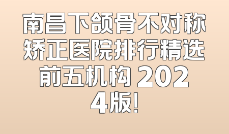 南昌下颌骨不对称矫正医院排行精选前五机构 2024版！