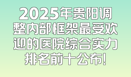 2025年贵阳调整内部框架最受欢迎的医院综合实力排名前十公布！