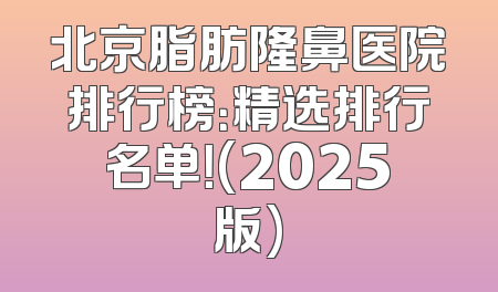 北京脂肪隆鼻医院排行榜：精选排行名单！(2025版)