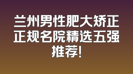 兰州男性肥大矫正正规名院精选五强推荐！