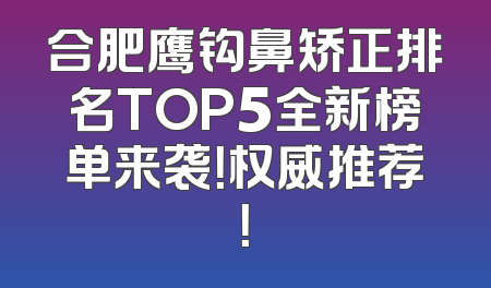 合肥鹰钩鼻矫正排名TOP5全新榜单来袭！权威推荐！