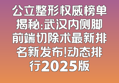 公立整形权威榜单揭秘：武汉内侧脚前端切除术最新排名新发布！动态排行2025版