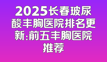 2025长春玻尿酸丰胸医院排名更新：前五丰胸医院推荐