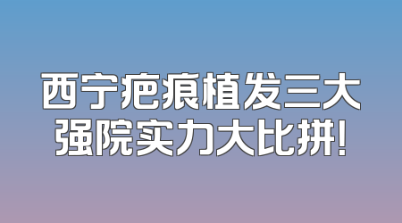 西宁疤痕植发三大强院实力大比拼！