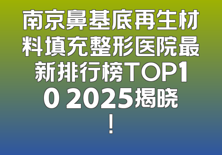 南京鼻基底再生材料填充整形医院最新排行榜TOP10 2025揭晓！