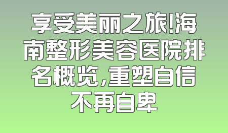 享受美丽之旅！海南整形美容医院排名概览，重塑自信不再自卑