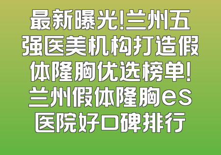 最新曝光！兰州五强医美机构打造假体隆胸优选榜单！兰州假体隆胸es医院好口碑排行