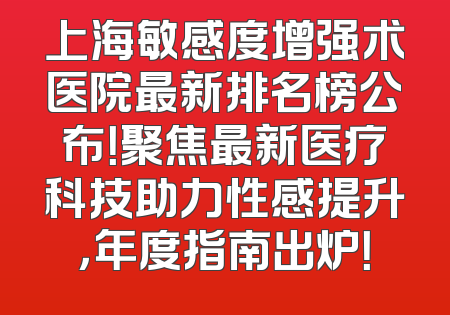 上海敏感度增强术医院最新排名榜公布！聚焦最新医疗科技助力性感提升，年度指南出炉！