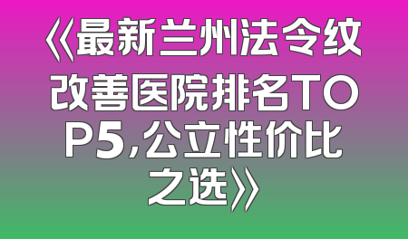 《最新兰州法令纹改善医院排名TOP5，公立性价比之选》