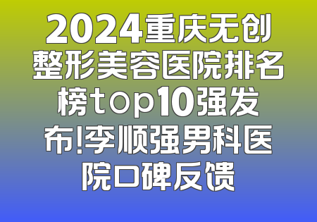 2024重庆无创整形美容医院排名榜top10强发布！李顺强男科医院口碑反馈