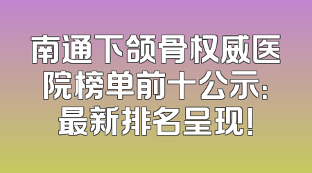 南通下颌骨权威医院榜单前十公示：最新排名呈现！
