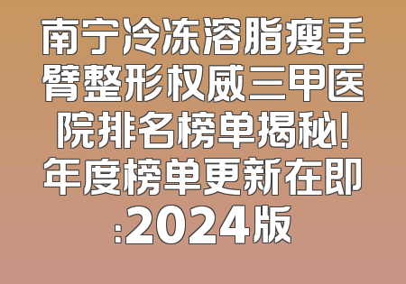 南宁冷冻溶脂瘦手臂整形权威三甲医院排名榜单揭秘！年度榜单更新在即：2024版
