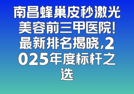 南昌蜂巢皮秒激光美容前三甲医院！最新排名揭晓，2025年度标杆之选
