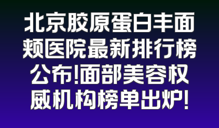 北京胶原蛋白丰面颊医院最新排行榜公布！面部美容权威机构榜单出炉！