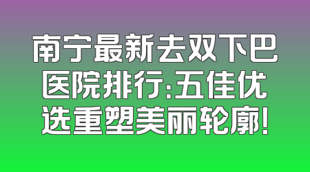 南宁最新去双下巴医院排行：五佳优选重塑美丽轮廓！