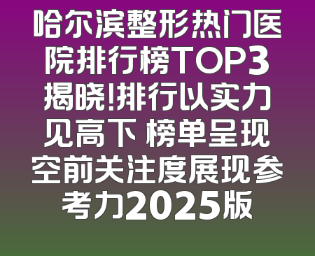 哈尔滨整形热门医院排行榜TOP3揭晓！排行以实力见高下 榜单呈现空前关注度展现参考力2025版