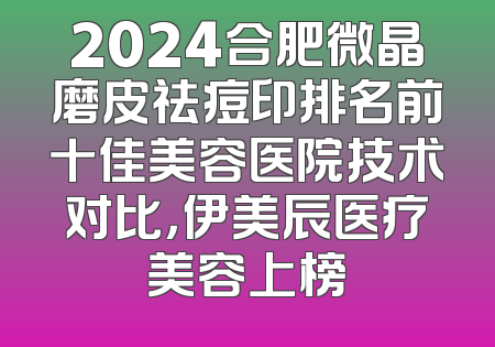 2024合肥微晶磨皮祛痘印排名前十佳美容医院技术对比，伊美辰医疗美容上榜