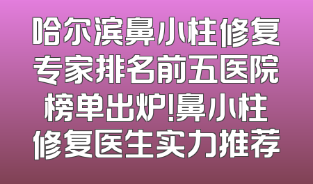 哈尔滨鼻小柱修复专家排名前五医院榜单出炉！鼻小柱修复医生实力推荐