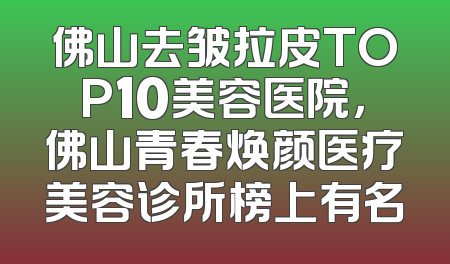 佛山去皱拉皮TOP10美容医院，佛山青春焕颜医疗美容诊所榜上有名