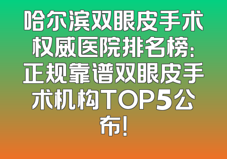 哈尔滨双眼皮手术权威医院排名榜：正规靠谱双眼皮手术机构TOP5公布！