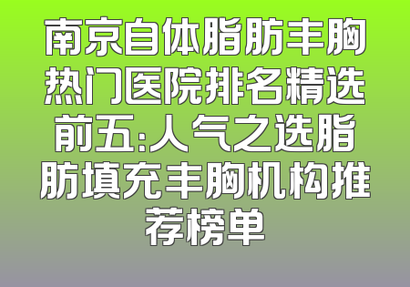 南京自体脂肪丰胸热门医院排名精选前五：人气之选脂肪填充丰胸机构推荐榜单