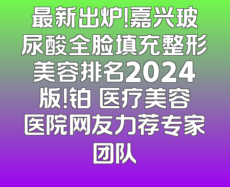 最新出炉！嘉兴玻尿酸全脸填充整形美容排名2024版！铂玥医疗美容医院网友力荐专家团队
