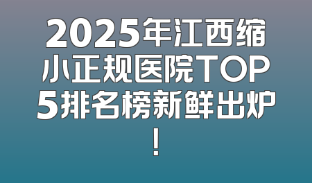 2025年江西缩小正规医院TOP5排名榜新鲜出炉！