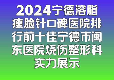 2024宁德溶脂瘦脸针口碑医院排行前十佳宁德市闽东医院烧伤整形科实力展示