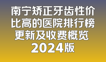 南宁矫正牙齿性价比高的医院排行榜更新及收费概览 2024版
