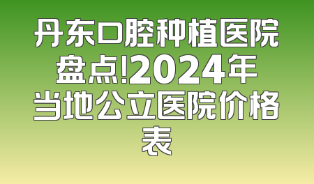 丹东口腔种植医院盘点！2024年当地公立医院价格表