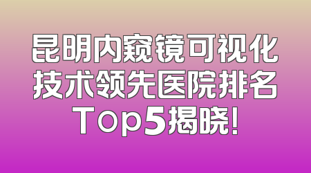 昆明内窥镜可视化技术领先医院排名Top5揭晓！