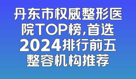 丹东市权威整形医院TOP榜，首选2024排行前五整容机构推荐
