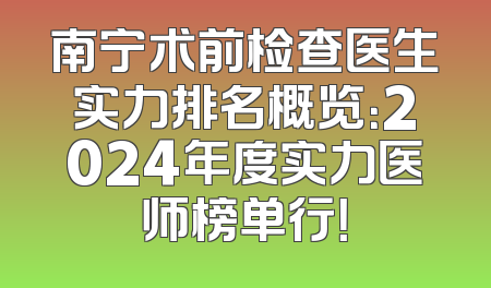 南宁术前检查医生实力排名概览：2024年度实力医师榜单行！