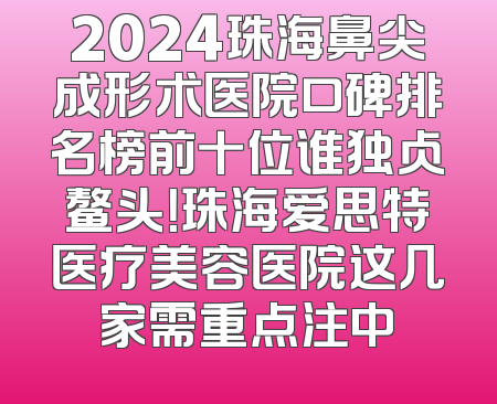 2024珠海鼻尖成形术医院口碑排名榜前十位谁独占鳌头！珠海爱思特医疗美容医院这几家需重点注中