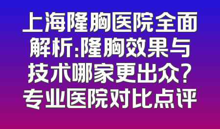 上海隆胸医院全面解析：隆胸效果与技术哪家更出众？专业医院对比点评