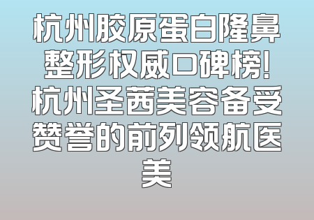 杭州胶原蛋白隆鼻整形权威口碑榜！杭州圣茜美容备受赞誉的前列领航医美