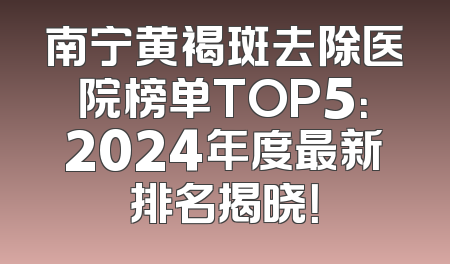 南宁黄褐斑去除医院榜单TOP5：2024年度最新排名揭晓！