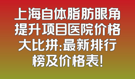 上海自体脂肪眼角提升项目医院价格大比拼：最新排行榜及价格表！