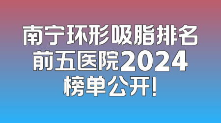 南宁环形吸脂排名前五医院2024榜单公开!