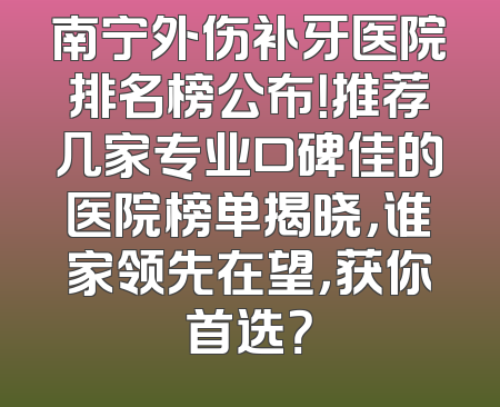 南宁外伤补牙医院排名榜公布！推荐几家专业口碑佳的医院榜单揭晓，谁家领先在望，获你首选？