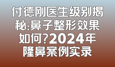 付德刚医生级别揭秘：鼻子整形效果如何？2024年隆鼻案例实录
