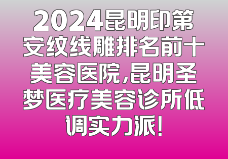 2024昆明印第安纹线雕排名前十美容医院，昆明圣梦医疗美容诊所低调实力派！